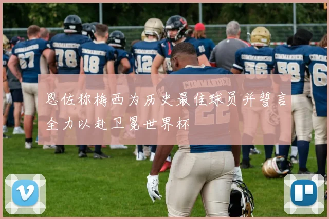恩佐称梅西为历史最佳球员并誓言全力以赴卫冕世界杯