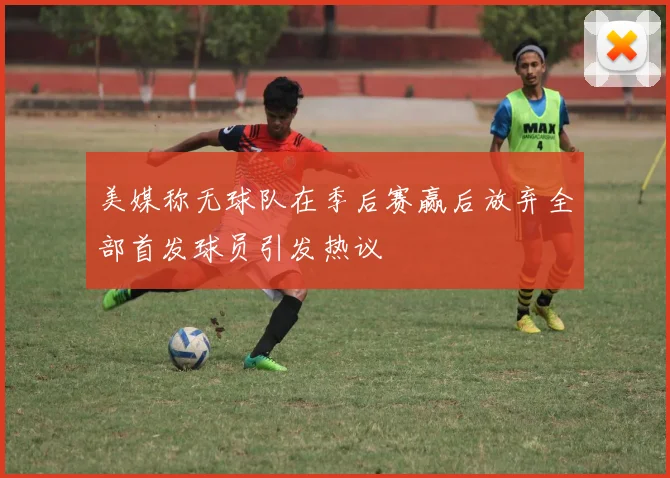 美媒称无球队在季后赛赢后放弃全部首发球员引发热议
