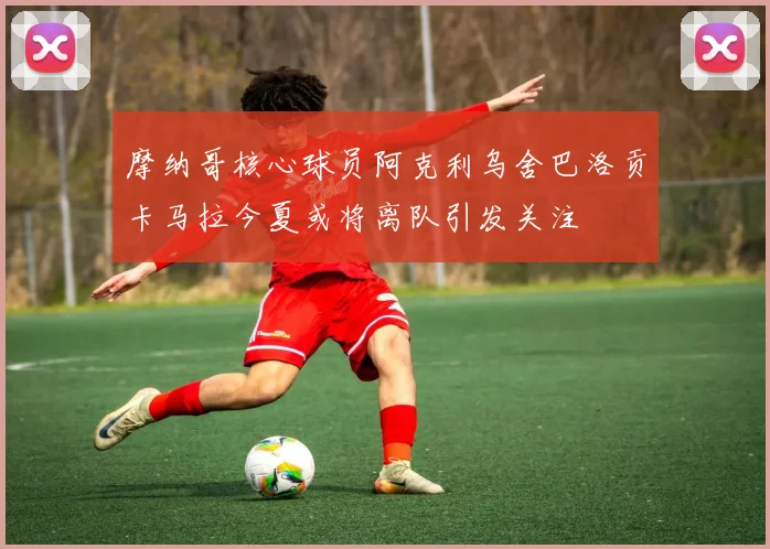 摩纳哥核心球员阿克利乌舍巴洛贡卡马拉今夏或将离队引发关注