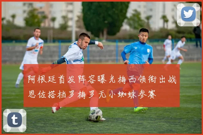 阿根廷首发阵容曝光梅西领衔出战恩佐搭档罗梅罗无小蜘蛛参赛