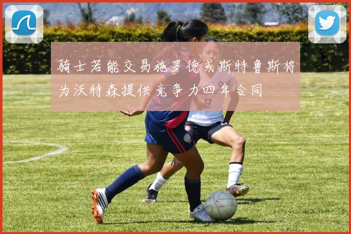 骑士若能交易施罗德或斯特鲁斯将为沃特森提供竞争力四年合同