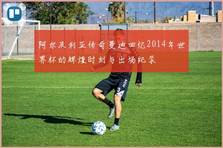 阿尔及利亚传奇曼迪回忆2014年世界杯的辉煌时刻与出场纪录
