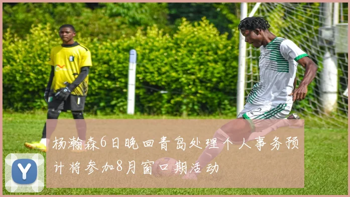 杨瀚森6日晚回青岛处理个人事务预计将参加8月窗口期活动
