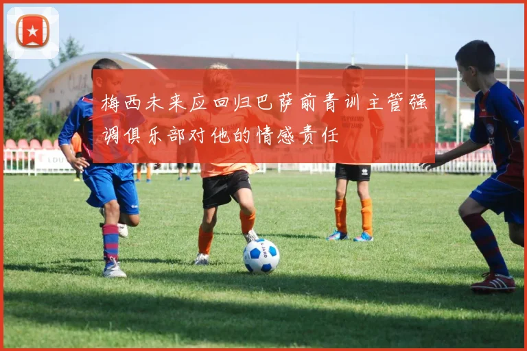梅西未来应回归巴萨前青训主管强调俱乐部对他的情感责任