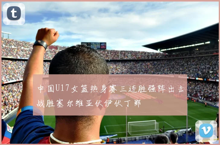 中国U17女篮热身赛三连胜强阵出击战胜塞尔维亚伏伊伏丁那