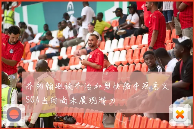 乔约翰逊谈乔治加盟快船夺冠意义SGA当时尚未展现潜力
