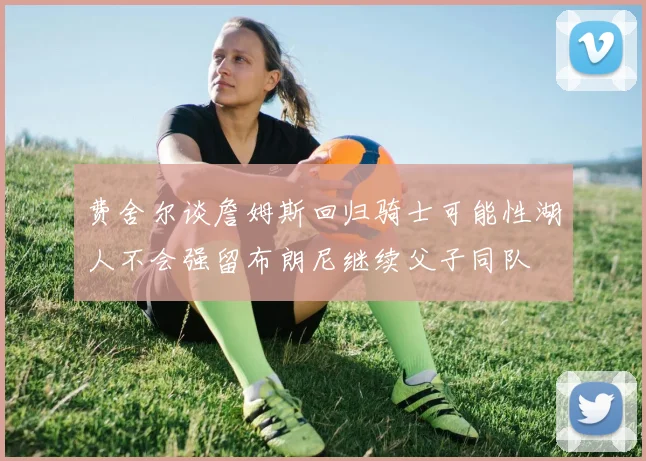 费舍尔谈詹姆斯回归骑士可能性湖人不会强留布朗尼继续父子同队