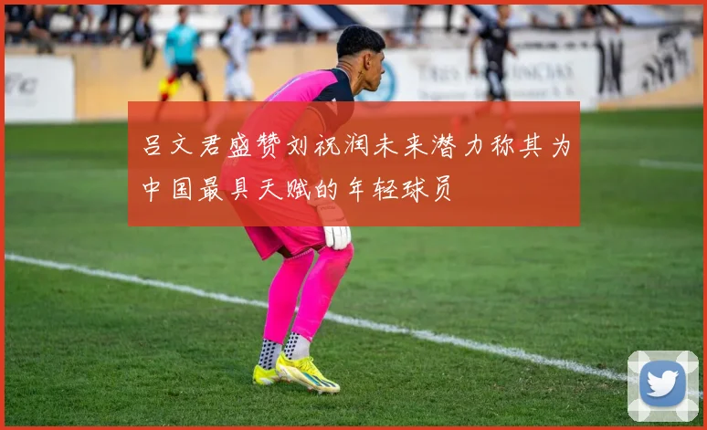 吕文君盛赞刘祝润未来潜力称其为中国最具天赋的年轻球员