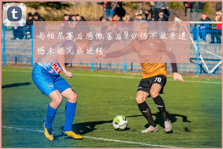 尚帕尼赛后感慨落后9分仍不放弃遗憾未能完成逆转