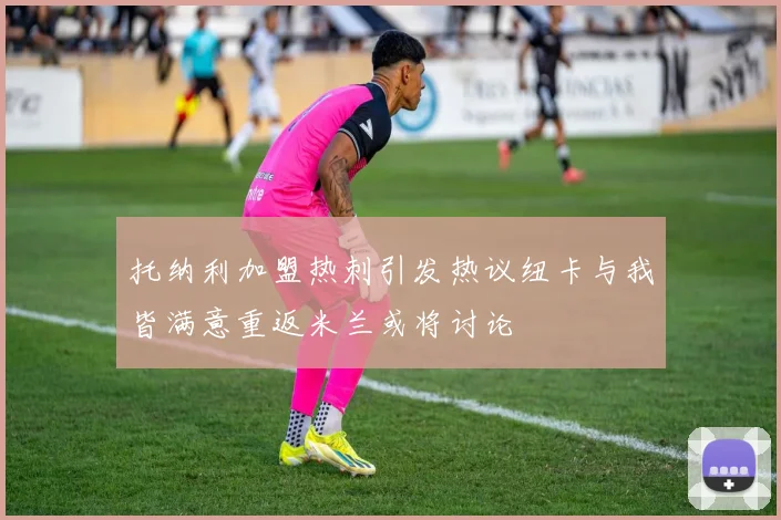 托纳利加盟热刺引发热议纽卡与我皆满意重返米兰或将讨论