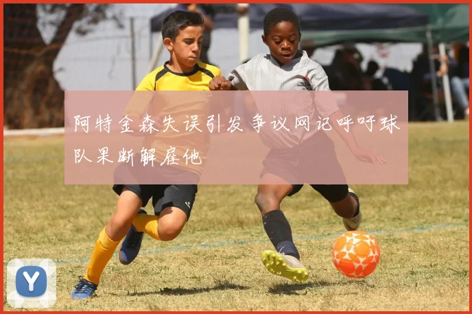 阿特金森失误引发争议网记呼吁球队果断解雇他
