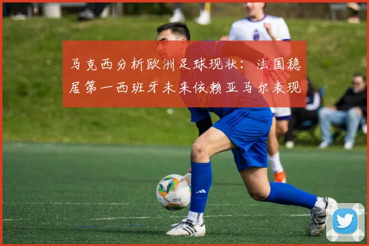 马克西分析欧洲足球现状：法国稳居第一西班牙未来依赖亚马尔表现