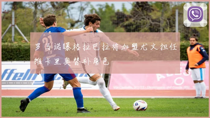 罗马诺曝格拉巴拉将加盟尤文担任维卡里奥替补角色